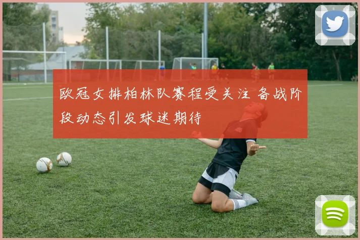 欧冠女排柏林队赛程受关注 备战阶段动态引发球迷期待